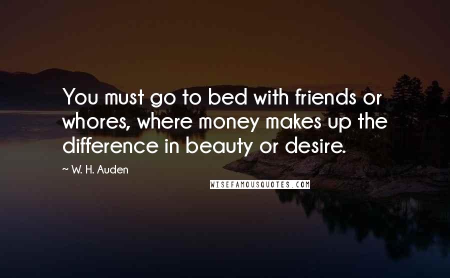 W. H. Auden Quotes: You must go to bed with friends or whores, where money makes up the difference in beauty or desire.