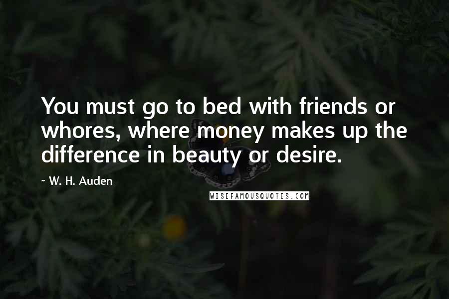 W. H. Auden Quotes: You must go to bed with friends or whores, where money makes up the difference in beauty or desire.