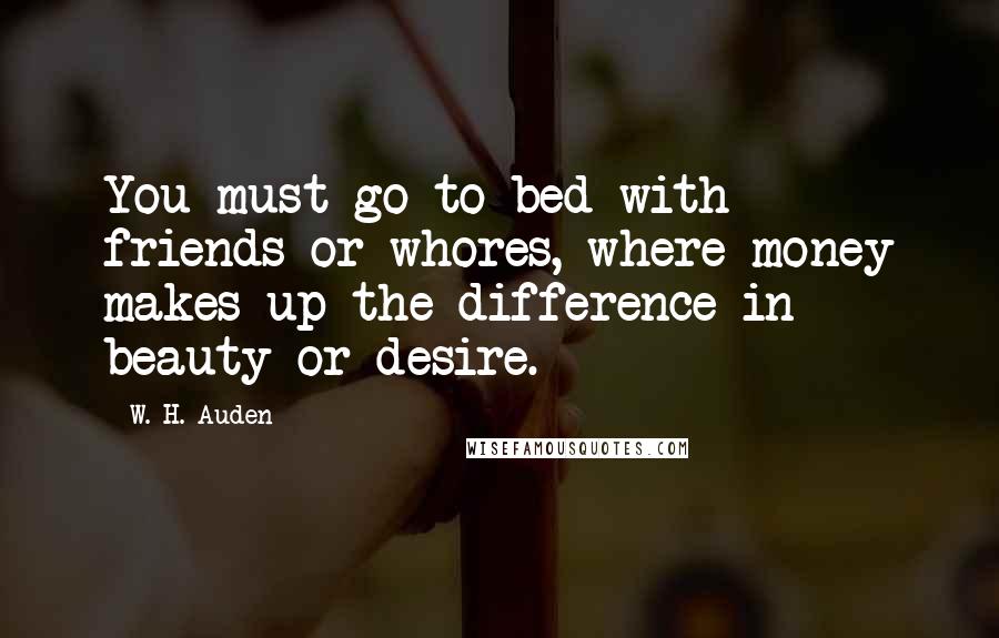 W. H. Auden Quotes: You must go to bed with friends or whores, where money makes up the difference in beauty or desire.