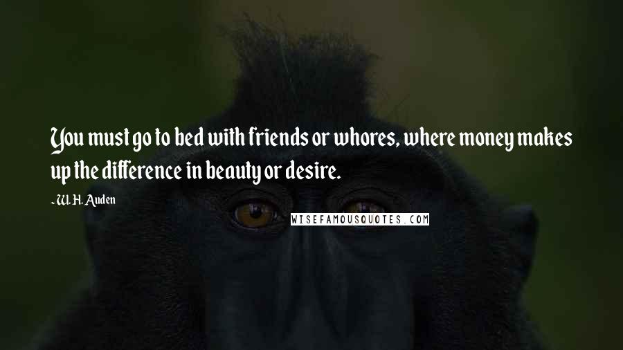 W. H. Auden Quotes: You must go to bed with friends or whores, where money makes up the difference in beauty or desire.