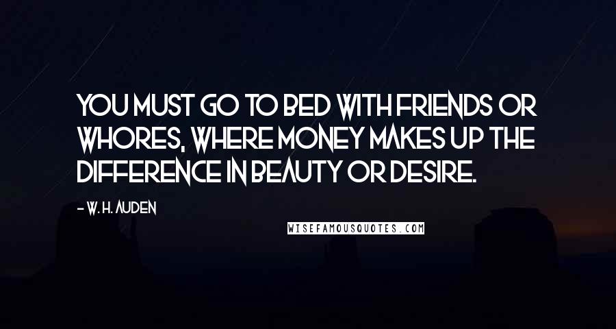 W. H. Auden Quotes: You must go to bed with friends or whores, where money makes up the difference in beauty or desire.