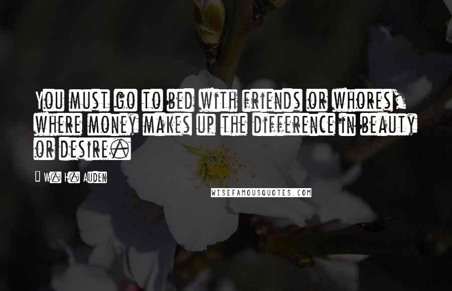 W. H. Auden Quotes: You must go to bed with friends or whores, where money makes up the difference in beauty or desire.