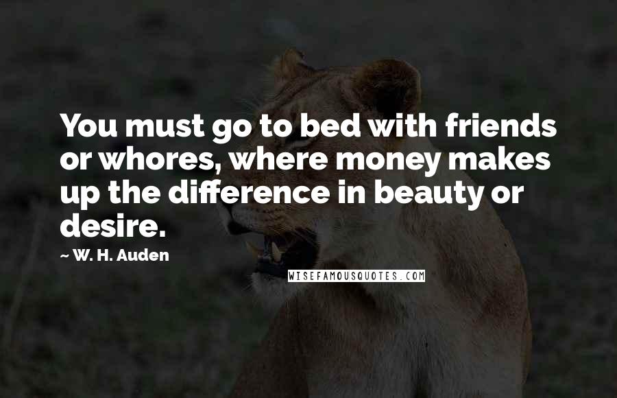 W. H. Auden Quotes: You must go to bed with friends or whores, where money makes up the difference in beauty or desire.