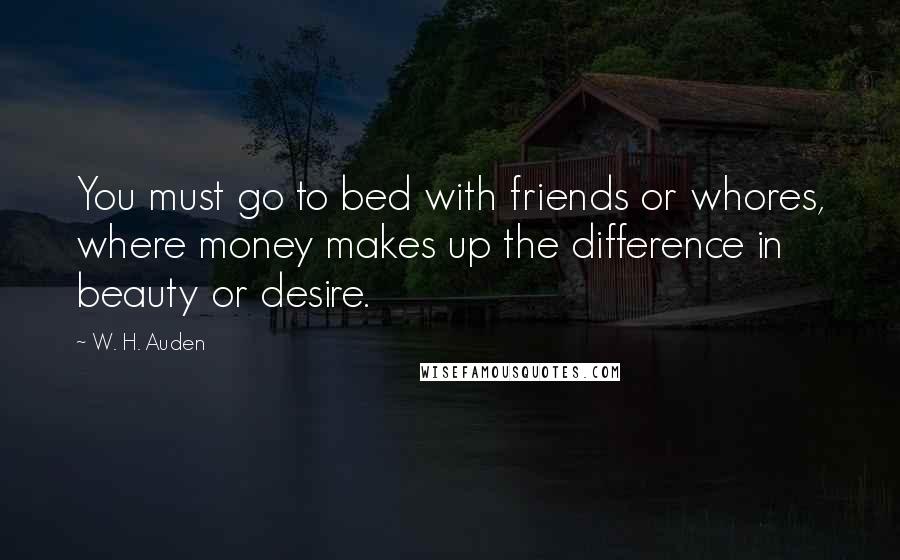 W. H. Auden Quotes: You must go to bed with friends or whores, where money makes up the difference in beauty or desire.