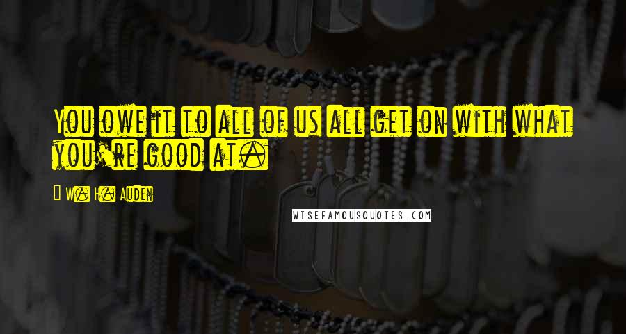 W. H. Auden Quotes: You owe it to all of us all get on with what you're good at.