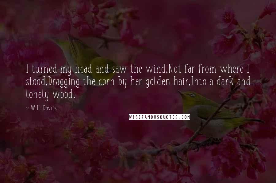 W.H. Davies Quotes: I turned my head and saw the wind,Not far from where I stood,Dragging the corn by her golden hair,Into a dark and lonely wood.