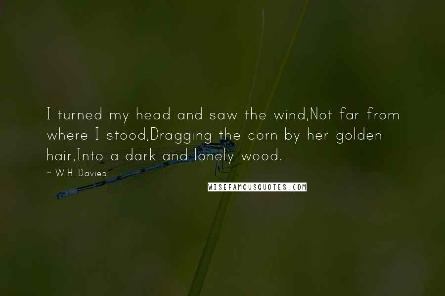 W.H. Davies Quotes: I turned my head and saw the wind,Not far from where I stood,Dragging the corn by her golden hair,Into a dark and lonely wood.