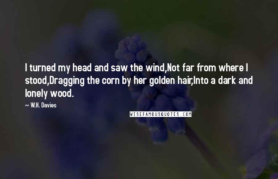W.H. Davies Quotes: I turned my head and saw the wind,Not far from where I stood,Dragging the corn by her golden hair,Into a dark and lonely wood.