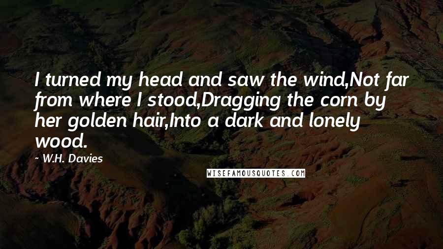 W.H. Davies Quotes: I turned my head and saw the wind,Not far from where I stood,Dragging the corn by her golden hair,Into a dark and lonely wood.