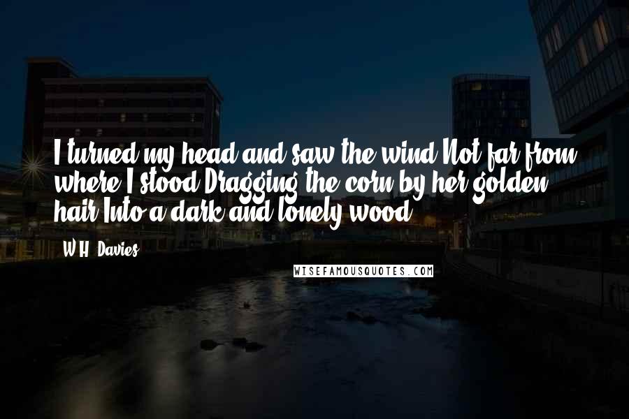 W.H. Davies Quotes: I turned my head and saw the wind,Not far from where I stood,Dragging the corn by her golden hair,Into a dark and lonely wood.