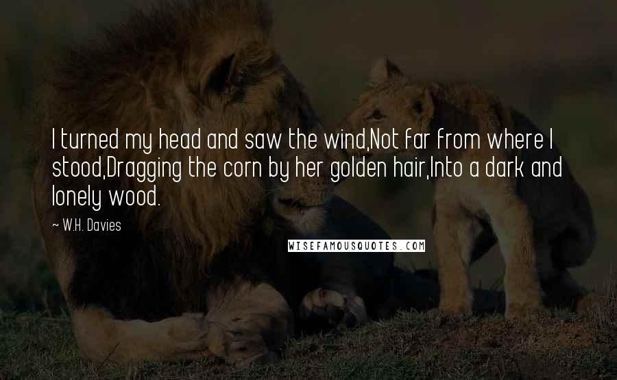 W.H. Davies Quotes: I turned my head and saw the wind,Not far from where I stood,Dragging the corn by her golden hair,Into a dark and lonely wood.
