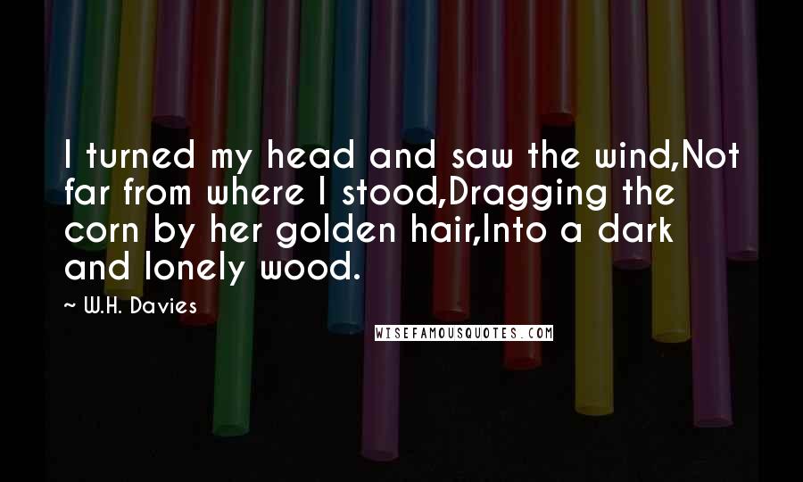 W.H. Davies Quotes: I turned my head and saw the wind,Not far from where I stood,Dragging the corn by her golden hair,Into a dark and lonely wood.