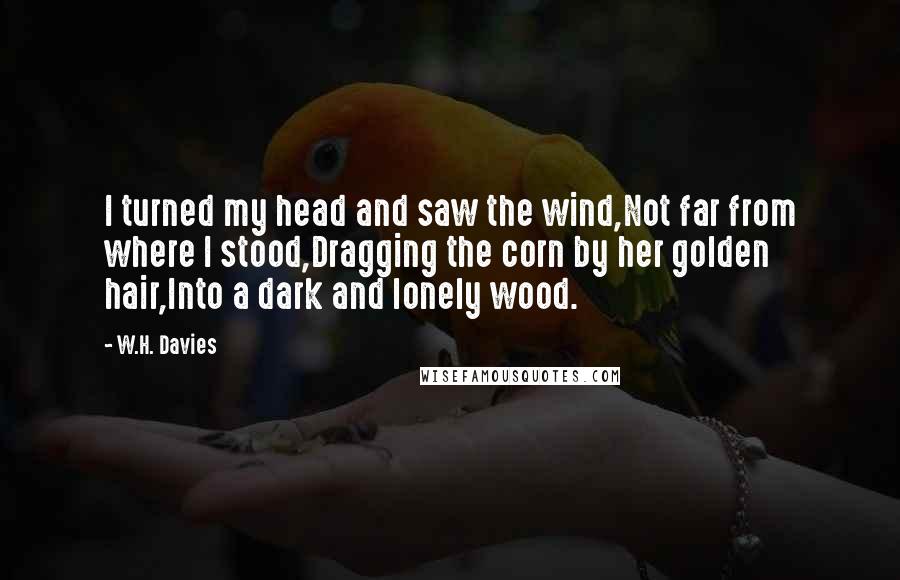 W.H. Davies Quotes: I turned my head and saw the wind,Not far from where I stood,Dragging the corn by her golden hair,Into a dark and lonely wood.