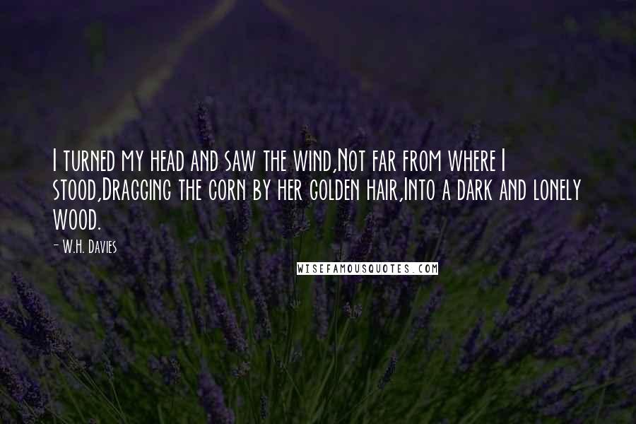W.H. Davies Quotes: I turned my head and saw the wind,Not far from where I stood,Dragging the corn by her golden hair,Into a dark and lonely wood.