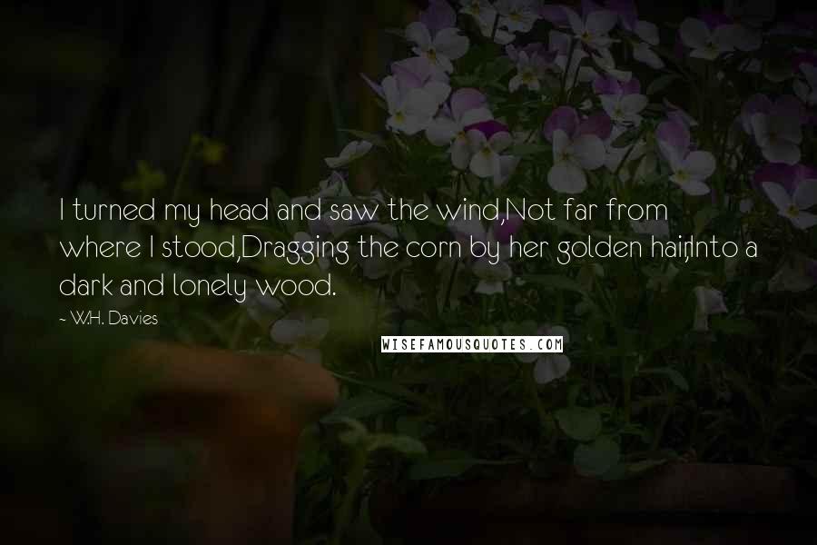 W.H. Davies Quotes: I turned my head and saw the wind,Not far from where I stood,Dragging the corn by her golden hair,Into a dark and lonely wood.