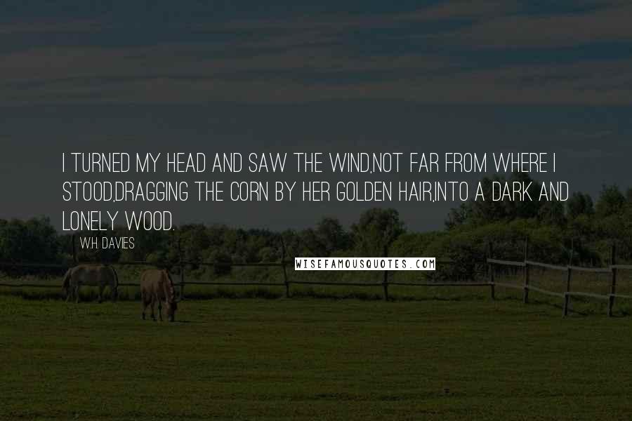 W.H. Davies Quotes: I turned my head and saw the wind,Not far from where I stood,Dragging the corn by her golden hair,Into a dark and lonely wood.