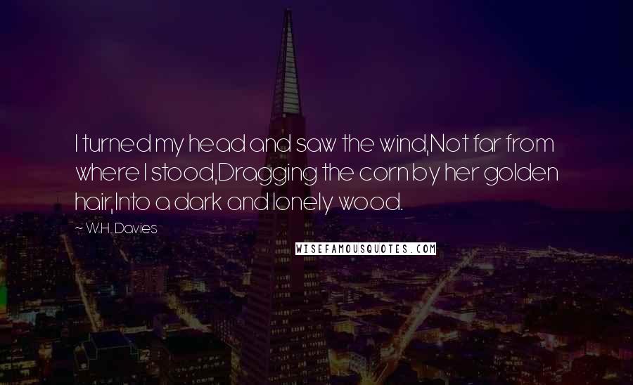 W.H. Davies Quotes: I turned my head and saw the wind,Not far from where I stood,Dragging the corn by her golden hair,Into a dark and lonely wood.