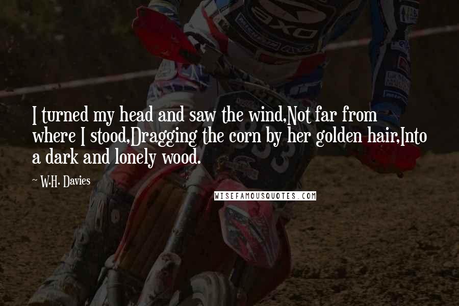 W.H. Davies Quotes: I turned my head and saw the wind,Not far from where I stood,Dragging the corn by her golden hair,Into a dark and lonely wood.