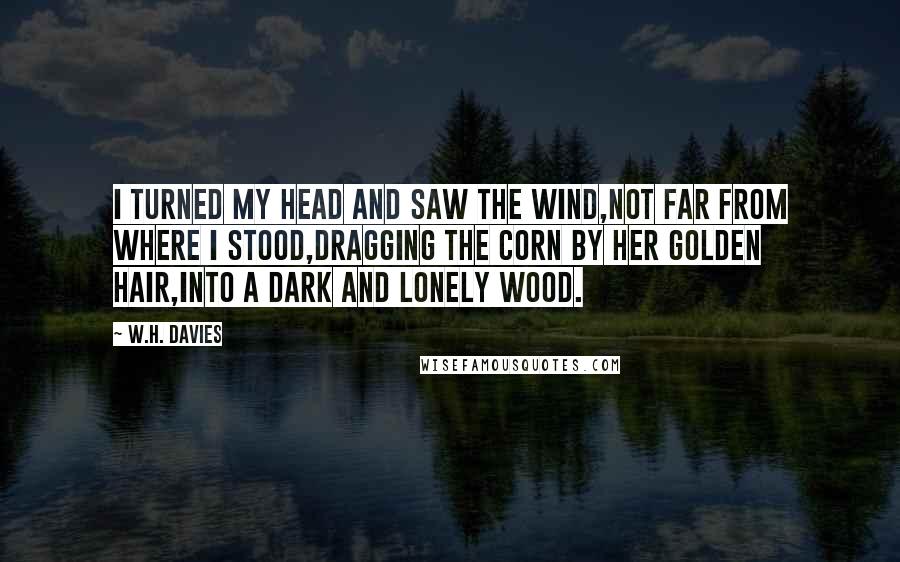 W.H. Davies Quotes: I turned my head and saw the wind,Not far from where I stood,Dragging the corn by her golden hair,Into a dark and lonely wood.