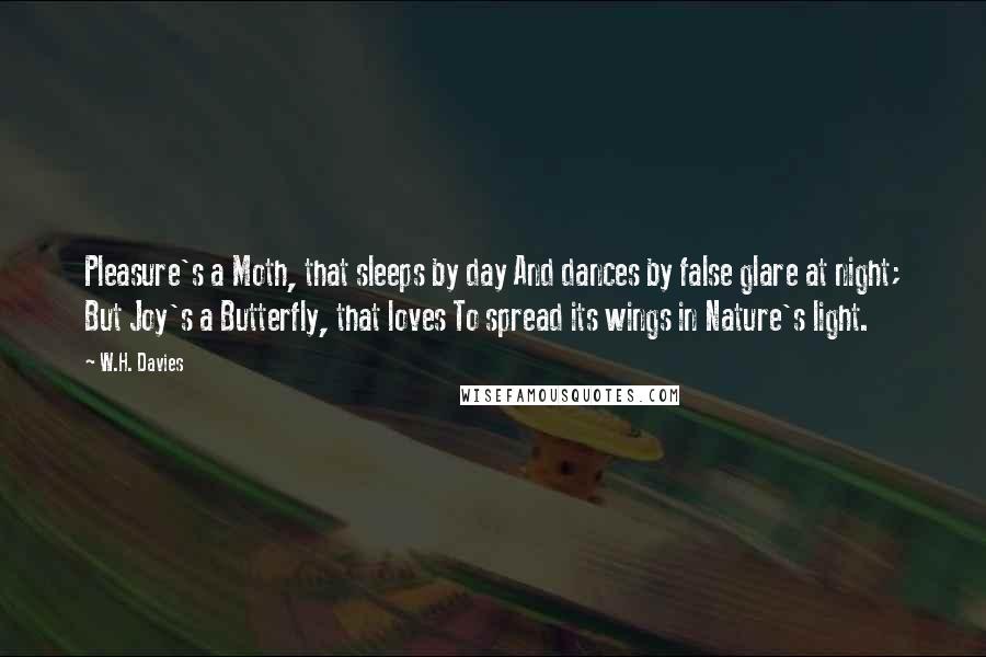 W.H. Davies Quotes: Pleasure's a Moth, that sleeps by day And dances by false glare at night; But Joy's a Butterfly, that loves To spread its wings in Nature's light.