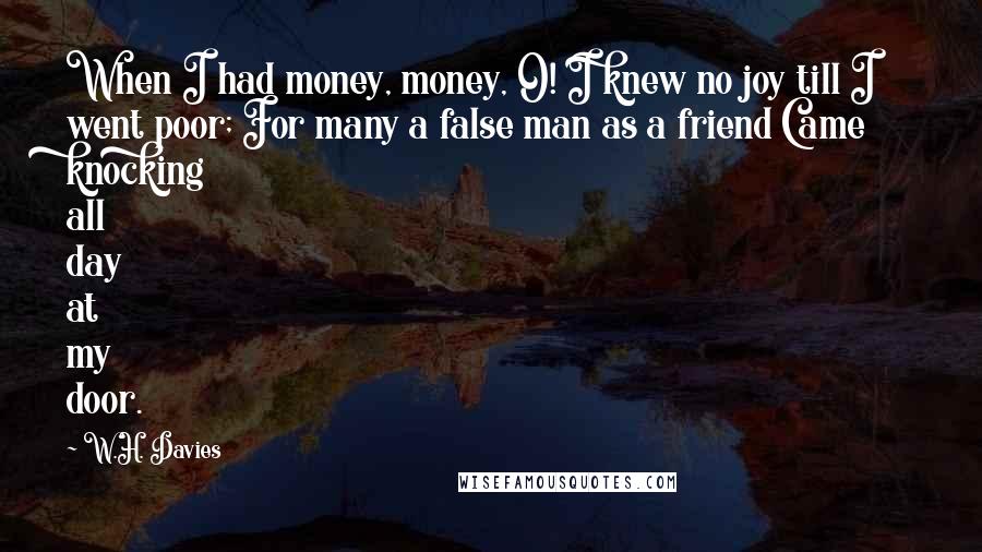 W.H. Davies Quotes: When I had money, money, O! I knew no joy till I went poor; For many a false man as a friend Came knocking all day at my door.