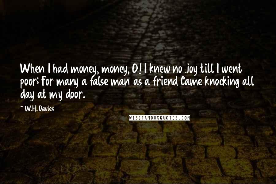 W.H. Davies Quotes: When I had money, money, O! I knew no joy till I went poor; For many a false man as a friend Came knocking all day at my door.