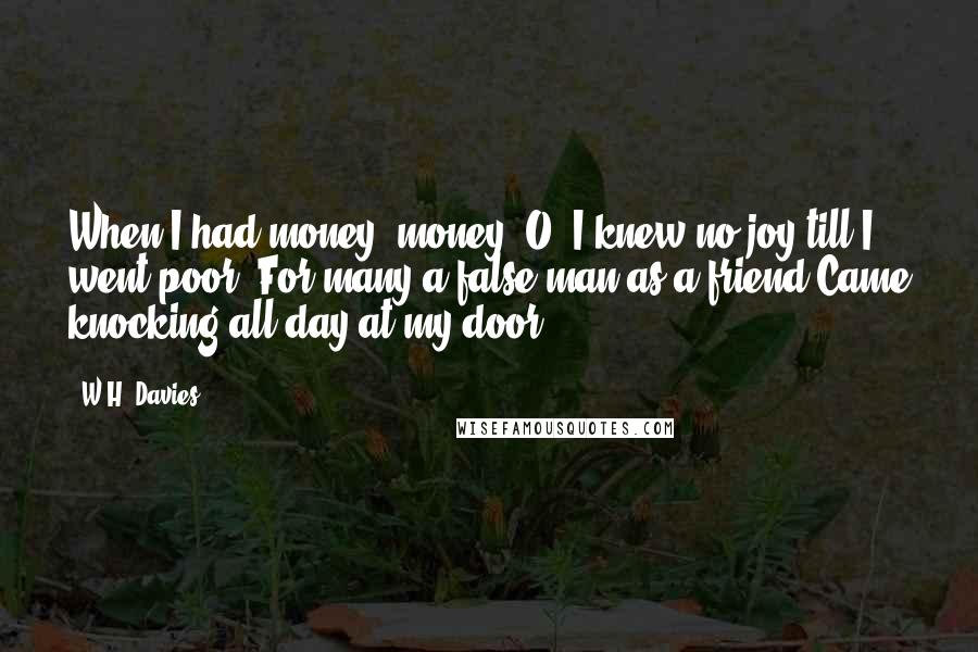 W.H. Davies Quotes: When I had money, money, O! I knew no joy till I went poor; For many a false man as a friend Came knocking all day at my door.