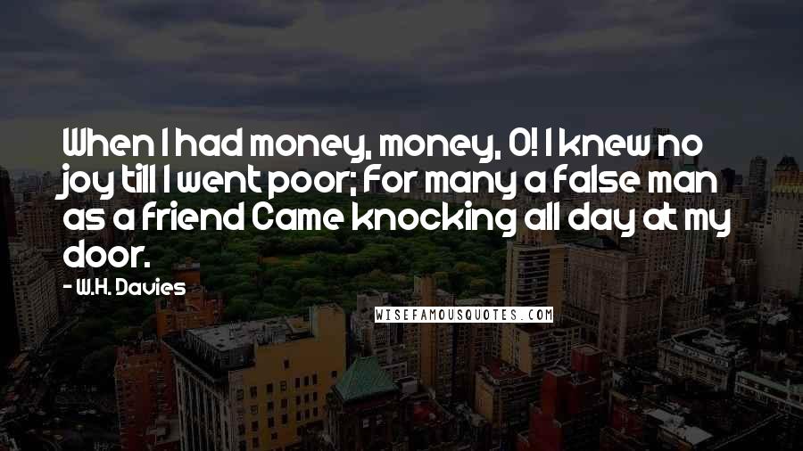 W.H. Davies Quotes: When I had money, money, O! I knew no joy till I went poor; For many a false man as a friend Came knocking all day at my door.