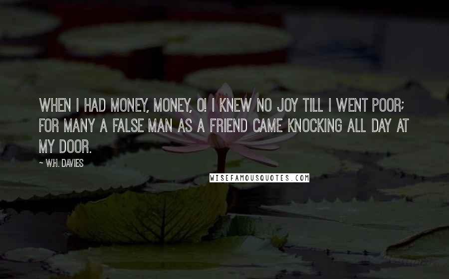 W.H. Davies Quotes: When I had money, money, O! I knew no joy till I went poor; For many a false man as a friend Came knocking all day at my door.