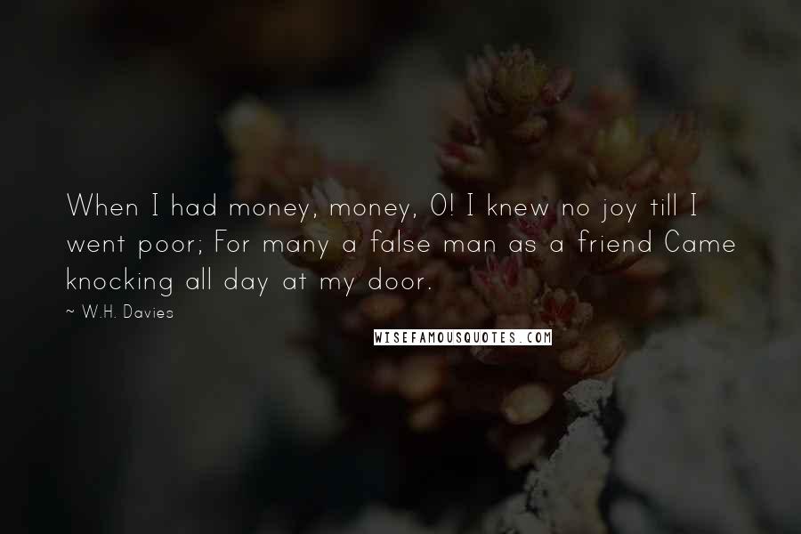 W.H. Davies Quotes: When I had money, money, O! I knew no joy till I went poor; For many a false man as a friend Came knocking all day at my door.