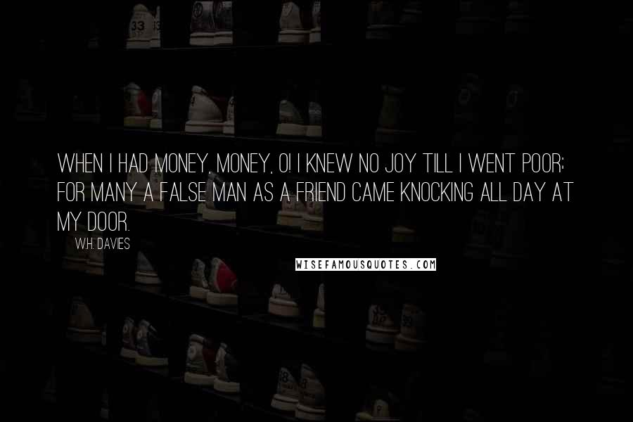 W.H. Davies Quotes: When I had money, money, O! I knew no joy till I went poor; For many a false man as a friend Came knocking all day at my door.