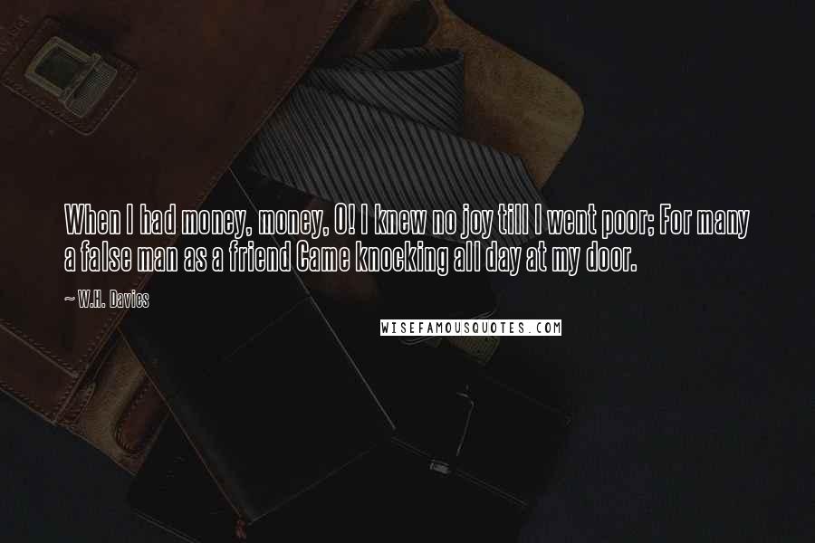 W.H. Davies Quotes: When I had money, money, O! I knew no joy till I went poor; For many a false man as a friend Came knocking all day at my door.
