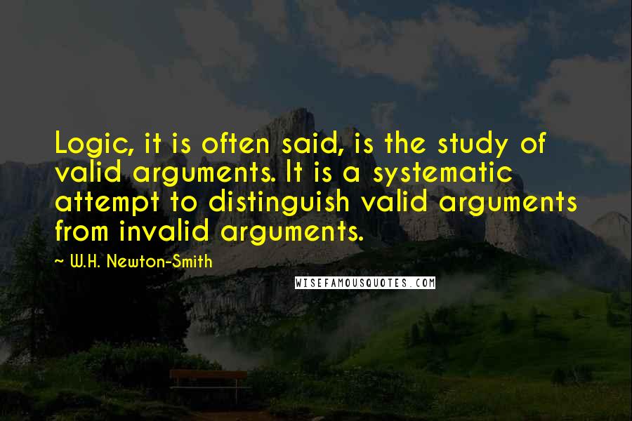 W.H. Newton-Smith Quotes: Logic, it is often said, is the study of valid arguments. It is a systematic attempt to distinguish valid arguments from invalid arguments.