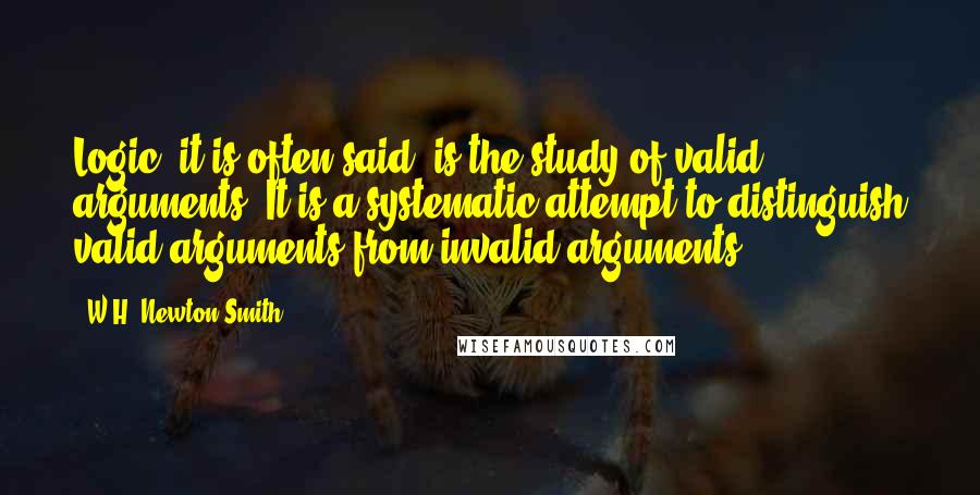 W.H. Newton-Smith Quotes: Logic, it is often said, is the study of valid arguments. It is a systematic attempt to distinguish valid arguments from invalid arguments.