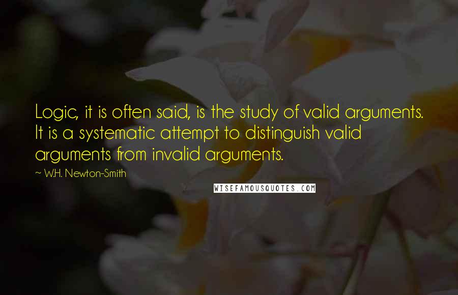W.H. Newton-Smith Quotes: Logic, it is often said, is the study of valid arguments. It is a systematic attempt to distinguish valid arguments from invalid arguments.