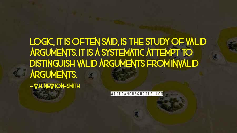 W.H. Newton-Smith Quotes: Logic, it is often said, is the study of valid arguments. It is a systematic attempt to distinguish valid arguments from invalid arguments.