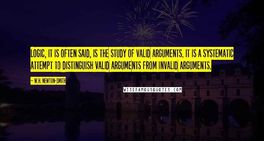 W.H. Newton-Smith Quotes: Logic, it is often said, is the study of valid arguments. It is a systematic attempt to distinguish valid arguments from invalid arguments.