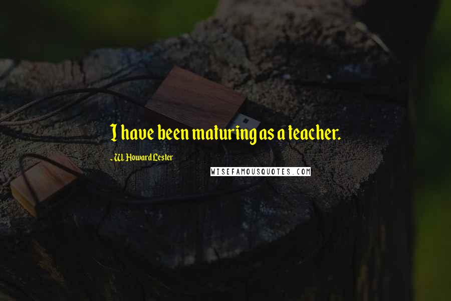 W. Howard Lester Quotes: I have been maturing as a teacher.