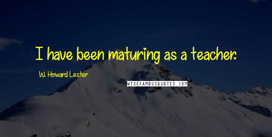 W. Howard Lester Quotes: I have been maturing as a teacher.