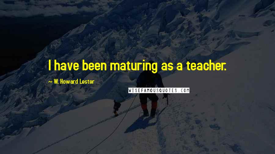 W. Howard Lester Quotes: I have been maturing as a teacher.