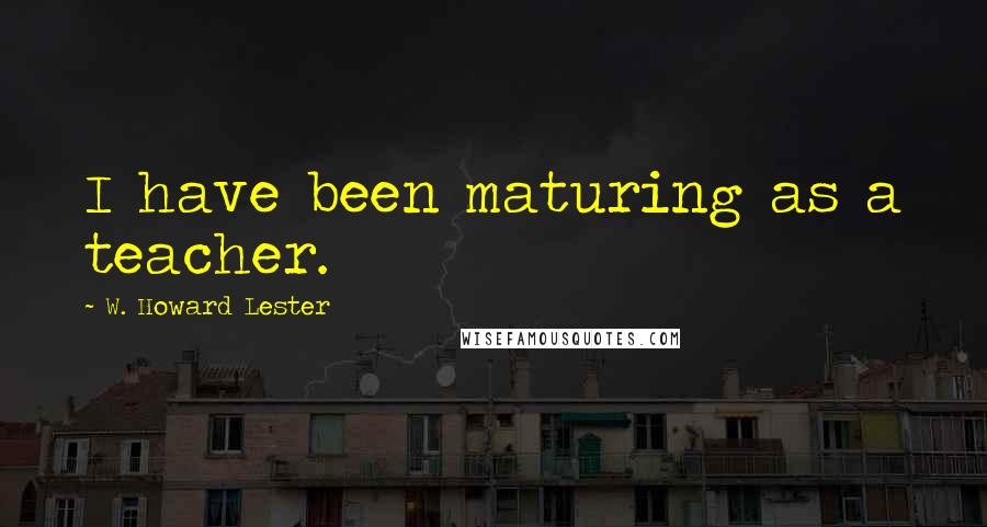 W. Howard Lester Quotes: I have been maturing as a teacher.