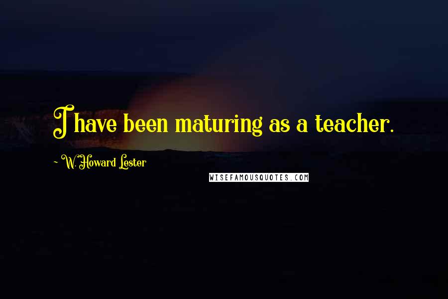 W. Howard Lester Quotes: I have been maturing as a teacher.