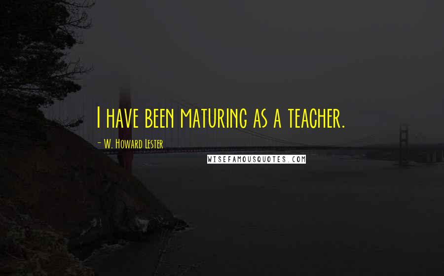 W. Howard Lester Quotes: I have been maturing as a teacher.