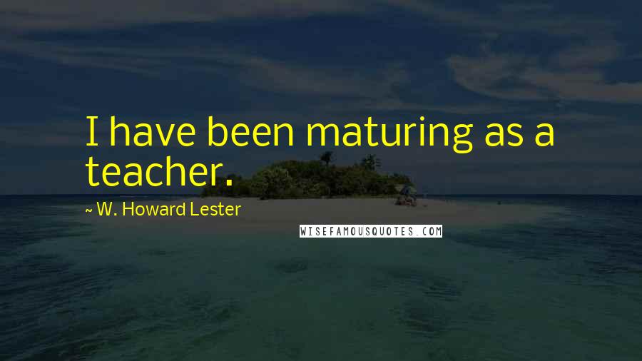 W. Howard Lester Quotes: I have been maturing as a teacher.