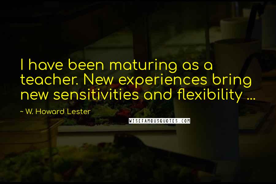 W. Howard Lester Quotes: I have been maturing as a teacher. New experiences bring new sensitivities and flexibility ...