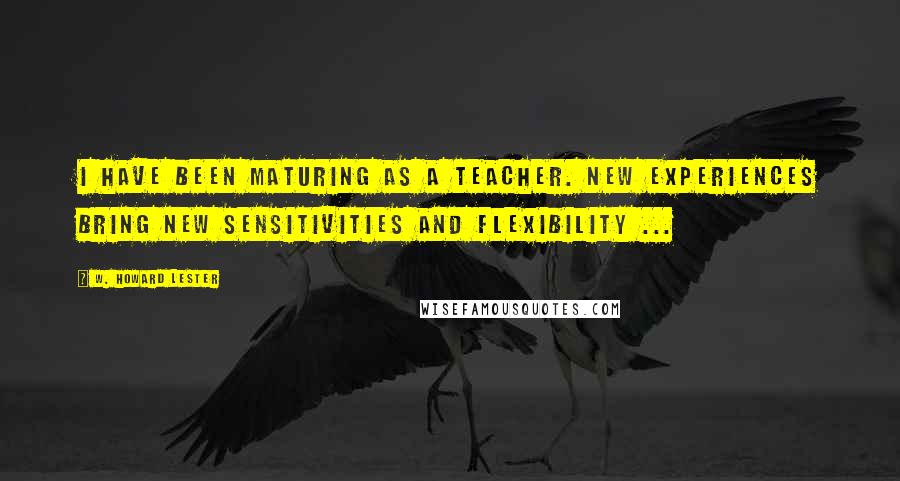 W. Howard Lester Quotes: I have been maturing as a teacher. New experiences bring new sensitivities and flexibility ...