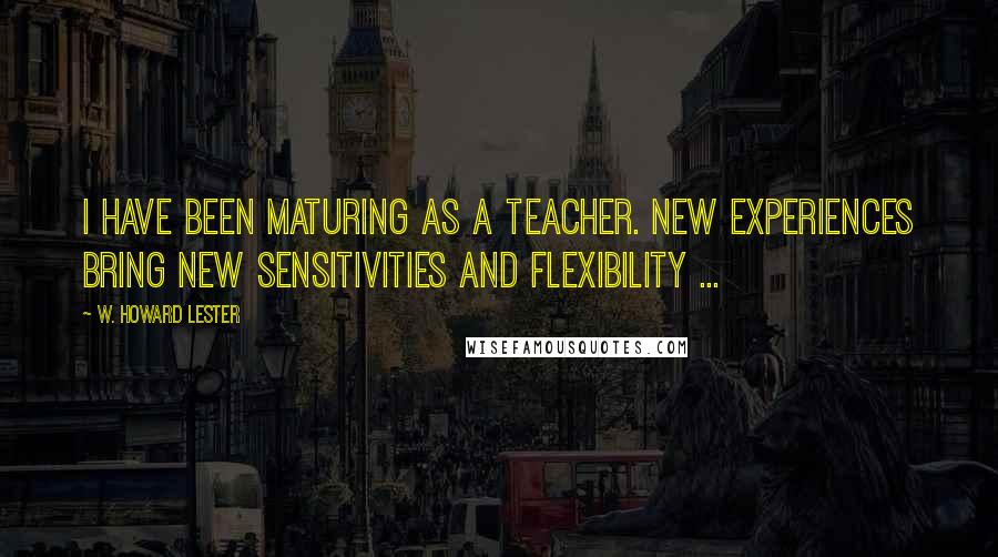 W. Howard Lester Quotes: I have been maturing as a teacher. New experiences bring new sensitivities and flexibility ...