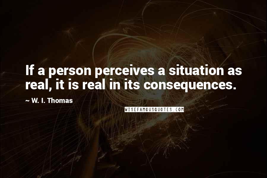 W. I. Thomas Quotes: If a person perceives a situation as real, it is real in its consequences.