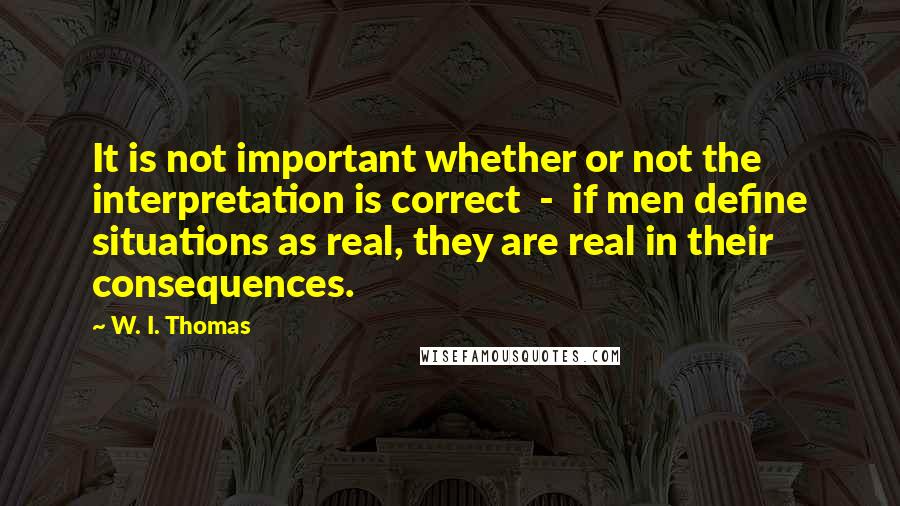 W. I. Thomas Quotes: It is not important whether or not the interpretation is correct  -  if men define situations as real, they are real in their consequences.