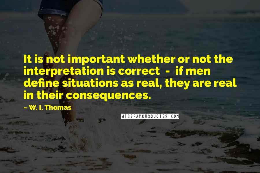 W. I. Thomas Quotes: It is not important whether or not the interpretation is correct  -  if men define situations as real, they are real in their consequences.